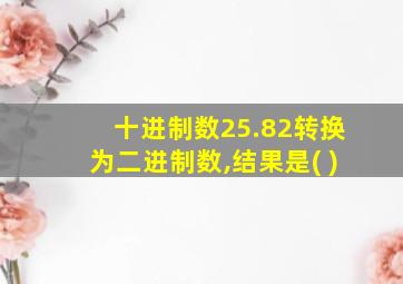 十进制数25.82转换为二进制数,结果是( )